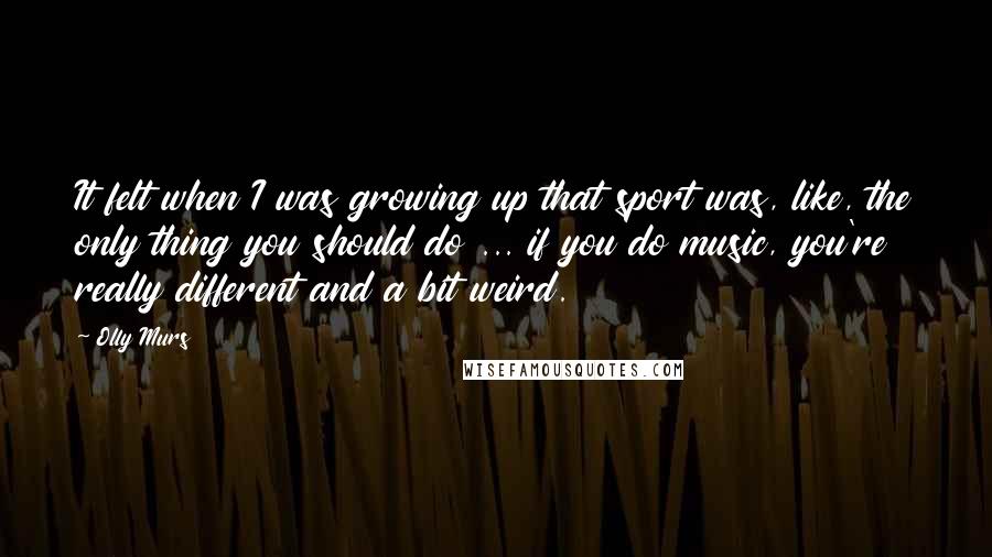 Olly Murs Quotes: It felt when I was growing up that sport was, like, the only thing you should do ... if you do music, you're really different and a bit weird.