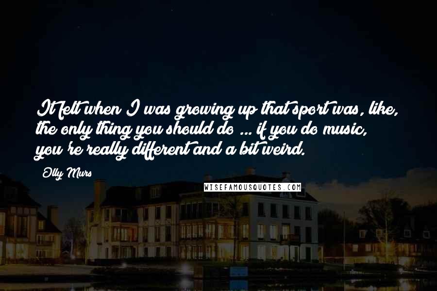 Olly Murs Quotes: It felt when I was growing up that sport was, like, the only thing you should do ... if you do music, you're really different and a bit weird.