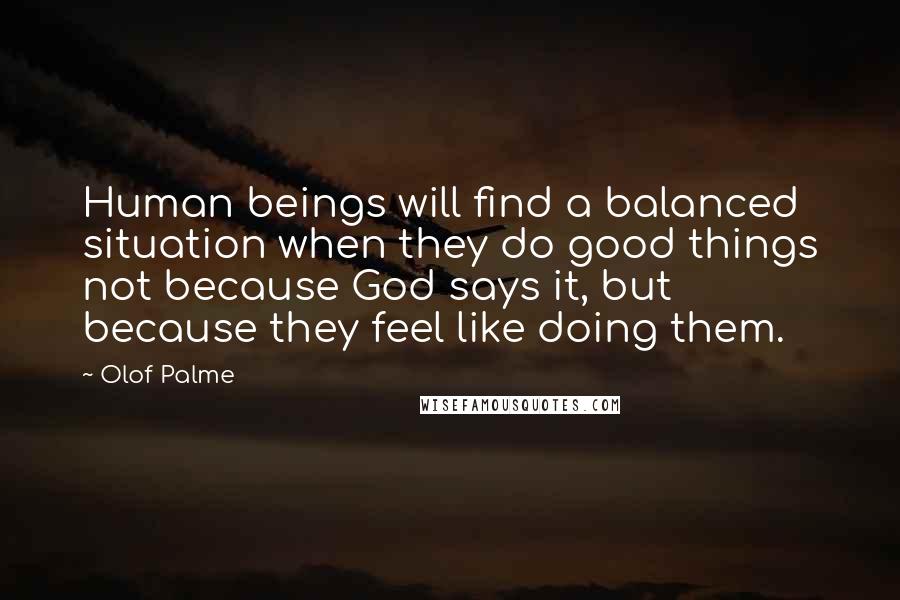 Olof Palme Quotes: Human beings will find a balanced situation when they do good things not because God says it, but because they feel like doing them.