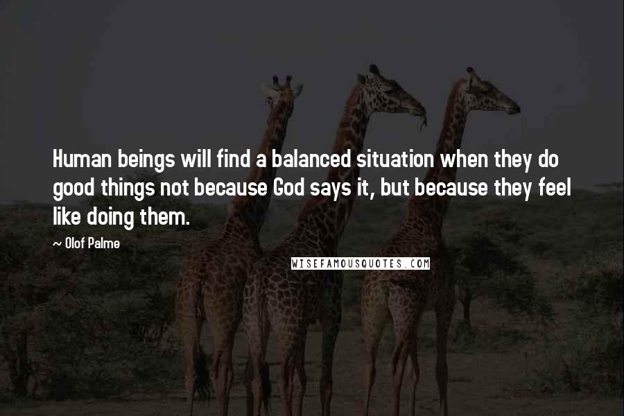 Olof Palme Quotes: Human beings will find a balanced situation when they do good things not because God says it, but because they feel like doing them.