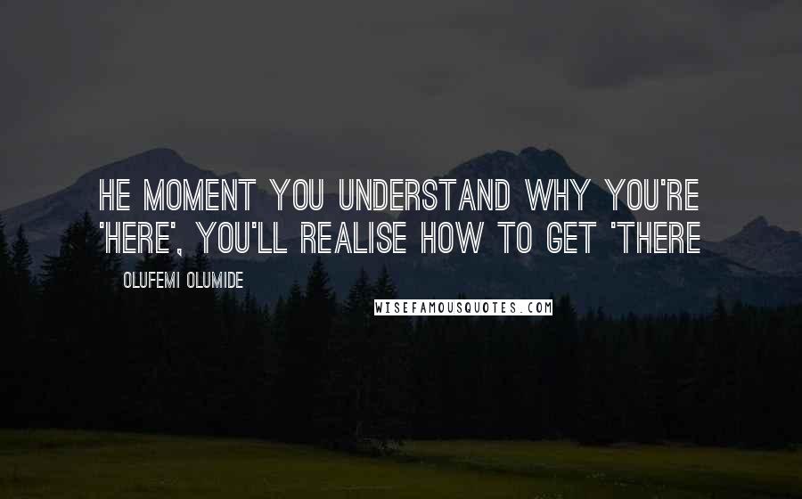 Olufemi Olumide Quotes: He moment you understand why you're 'here', you'll realise how to get 'there