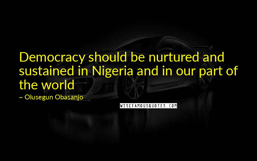 Olusegun Obasanjo Quotes: Democracy should be nurtured and sustained in Nigeria and in our part of the world