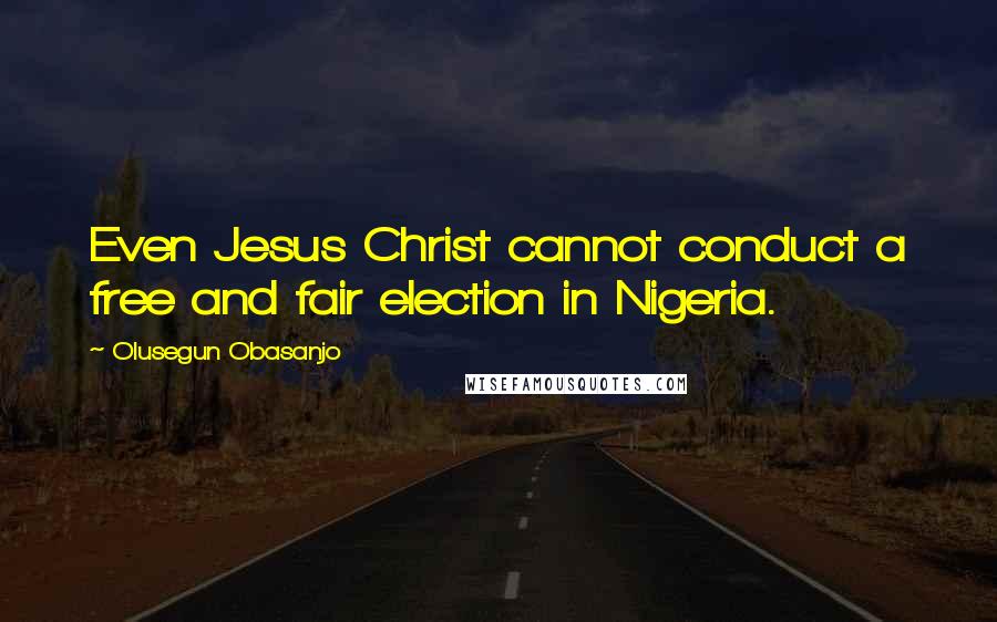 Olusegun Obasanjo Quotes: Even Jesus Christ cannot conduct a free and fair election in Nigeria.