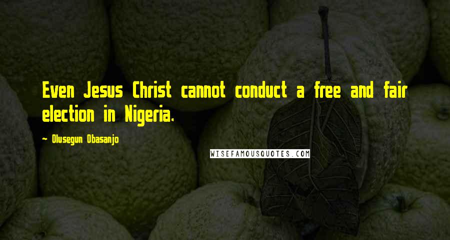 Olusegun Obasanjo Quotes: Even Jesus Christ cannot conduct a free and fair election in Nigeria.