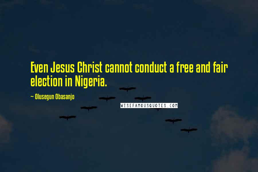 Olusegun Obasanjo Quotes: Even Jesus Christ cannot conduct a free and fair election in Nigeria.