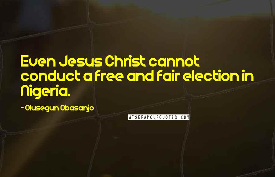 Olusegun Obasanjo Quotes: Even Jesus Christ cannot conduct a free and fair election in Nigeria.