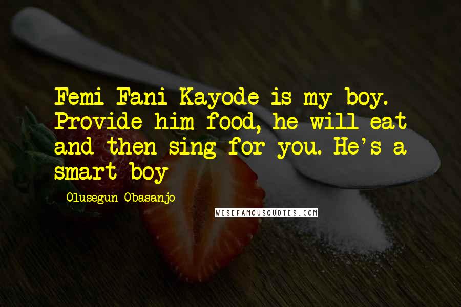 Olusegun Obasanjo Quotes: Femi Fani Kayode is my boy. Provide him food, he will eat and then sing for you. He's a smart boy