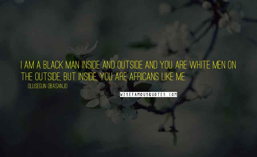 Olusegun Obasanjo Quotes: I am a black man inside and outside and you are white men on the outside, but inside, you are Africans like me.
