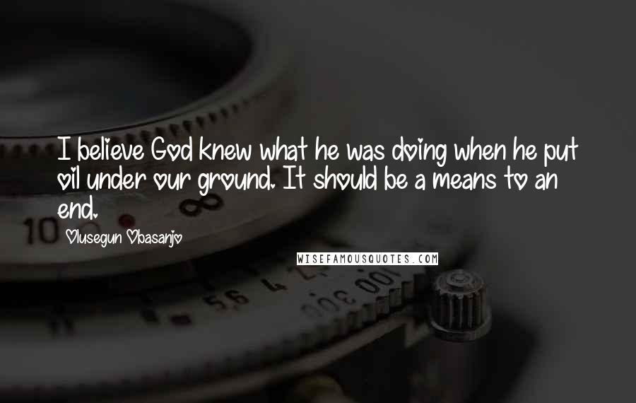 Olusegun Obasanjo Quotes: I believe God knew what he was doing when he put oil under our ground. It should be a means to an end.