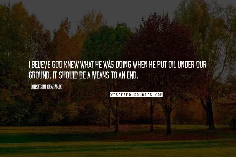 Olusegun Obasanjo Quotes: I believe God knew what he was doing when he put oil under our ground. It should be a means to an end.