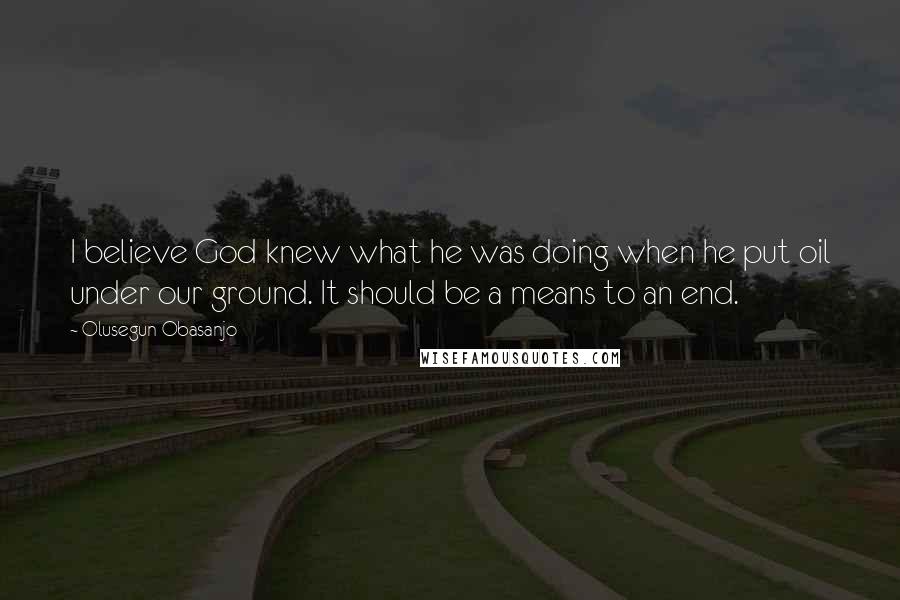 Olusegun Obasanjo Quotes: I believe God knew what he was doing when he put oil under our ground. It should be a means to an end.