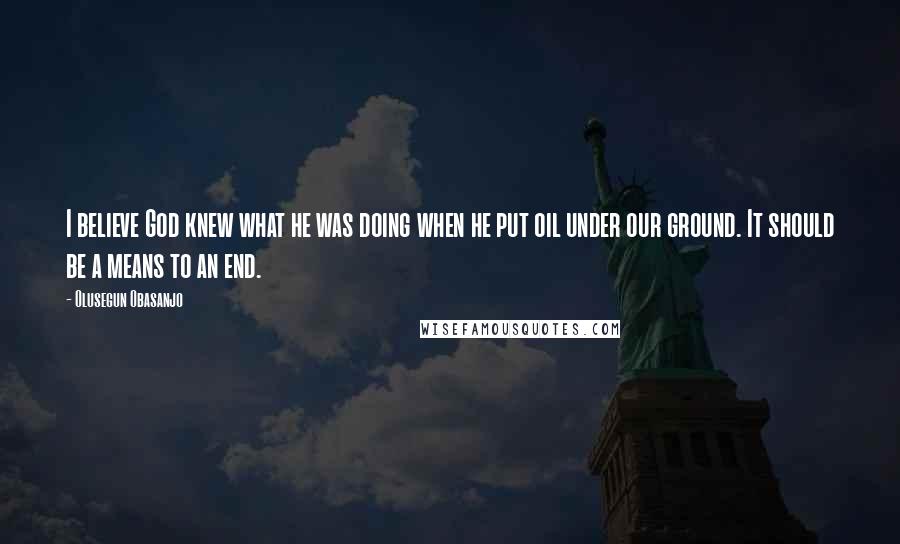 Olusegun Obasanjo Quotes: I believe God knew what he was doing when he put oil under our ground. It should be a means to an end.