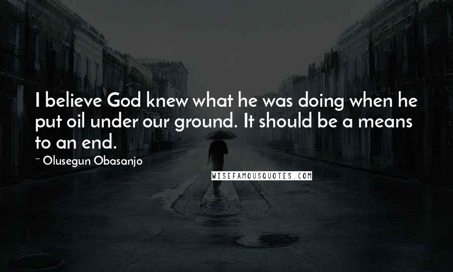 Olusegun Obasanjo Quotes: I believe God knew what he was doing when he put oil under our ground. It should be a means to an end.