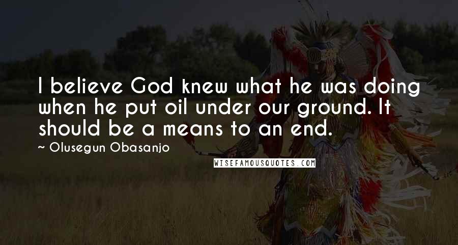 Olusegun Obasanjo Quotes: I believe God knew what he was doing when he put oil under our ground. It should be a means to an end.