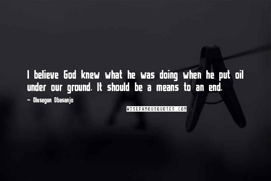 Olusegun Obasanjo Quotes: I believe God knew what he was doing when he put oil under our ground. It should be a means to an end.