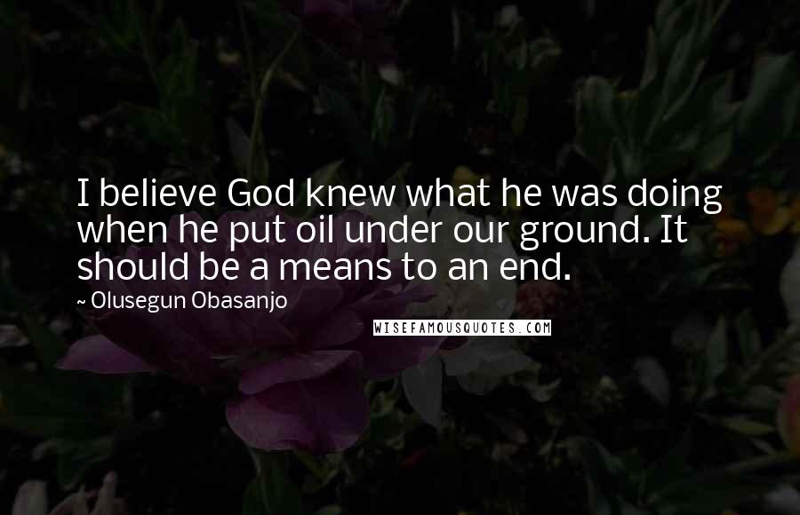 Olusegun Obasanjo Quotes: I believe God knew what he was doing when he put oil under our ground. It should be a means to an end.