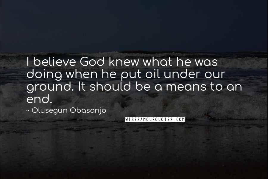 Olusegun Obasanjo Quotes: I believe God knew what he was doing when he put oil under our ground. It should be a means to an end.