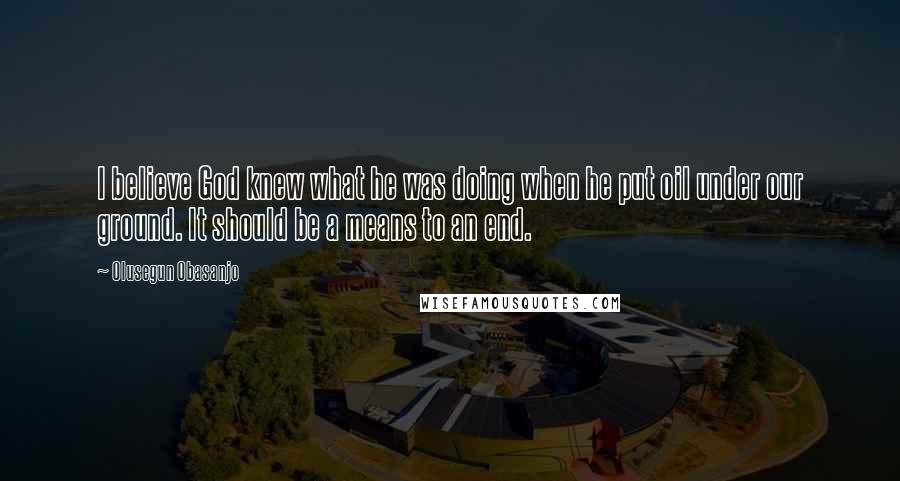 Olusegun Obasanjo Quotes: I believe God knew what he was doing when he put oil under our ground. It should be a means to an end.