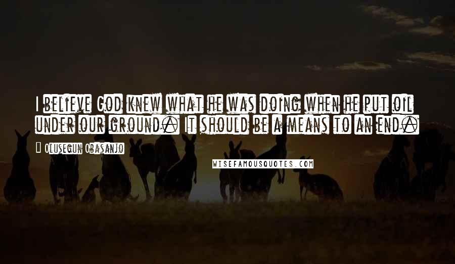 Olusegun Obasanjo Quotes: I believe God knew what he was doing when he put oil under our ground. It should be a means to an end.