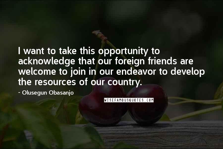Olusegun Obasanjo Quotes: I want to take this opportunity to acknowledge that our foreign friends are welcome to join in our endeavor to develop the resources of our country.