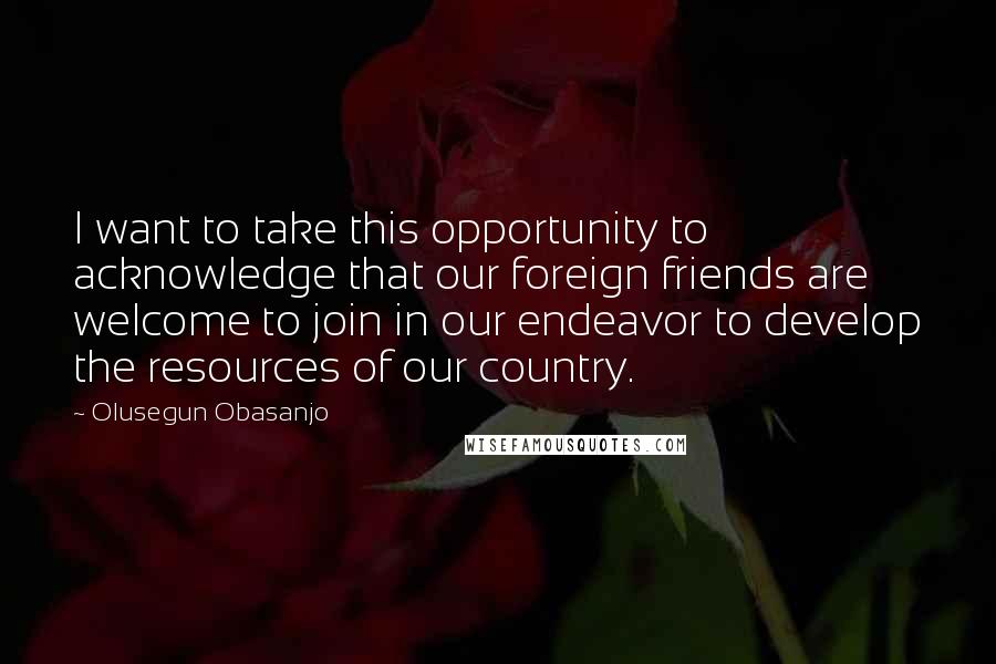 Olusegun Obasanjo Quotes: I want to take this opportunity to acknowledge that our foreign friends are welcome to join in our endeavor to develop the resources of our country.