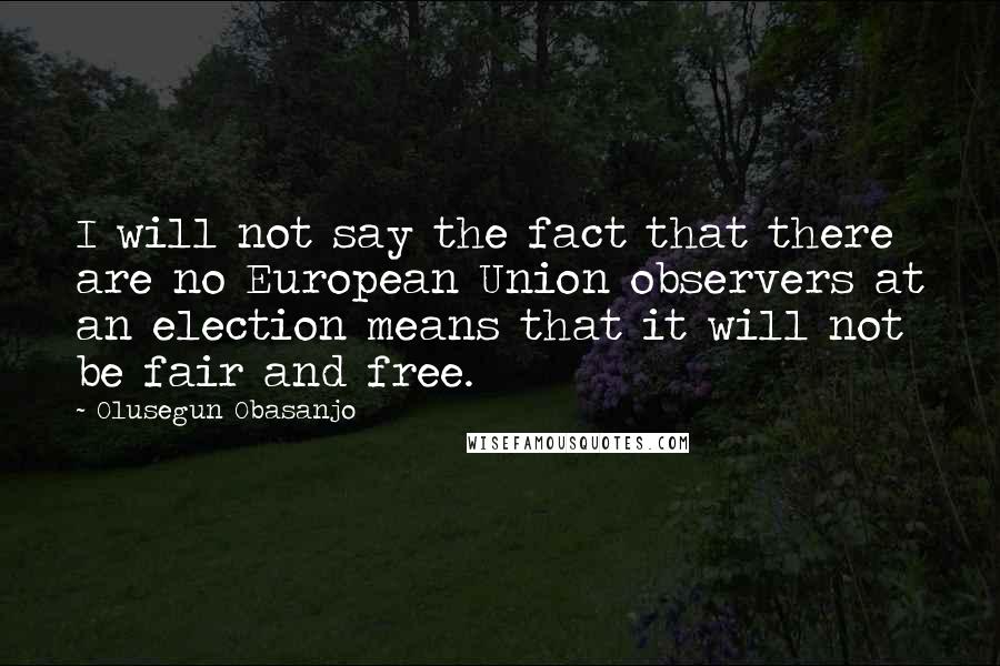 Olusegun Obasanjo Quotes: I will not say the fact that there are no European Union observers at an election means that it will not be fair and free.
