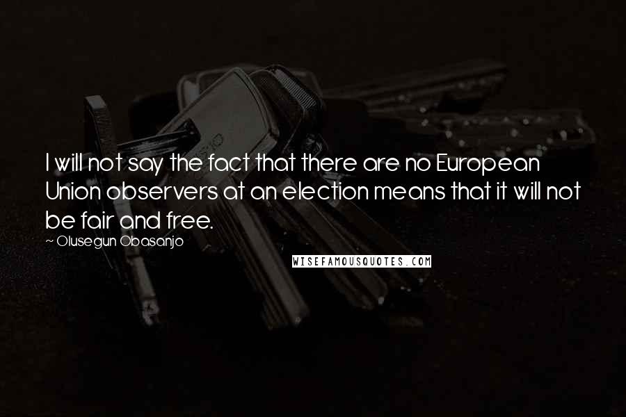 Olusegun Obasanjo Quotes: I will not say the fact that there are no European Union observers at an election means that it will not be fair and free.