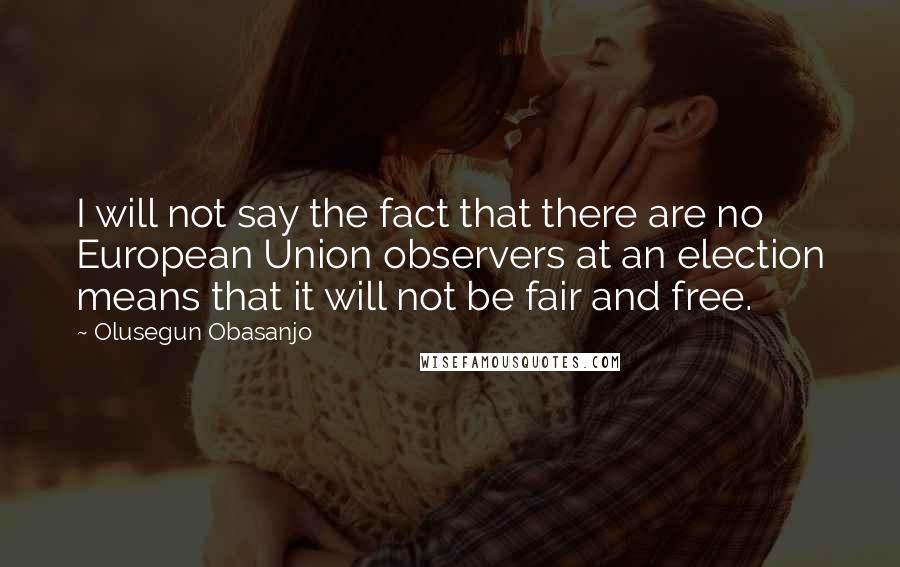 Olusegun Obasanjo Quotes: I will not say the fact that there are no European Union observers at an election means that it will not be fair and free.