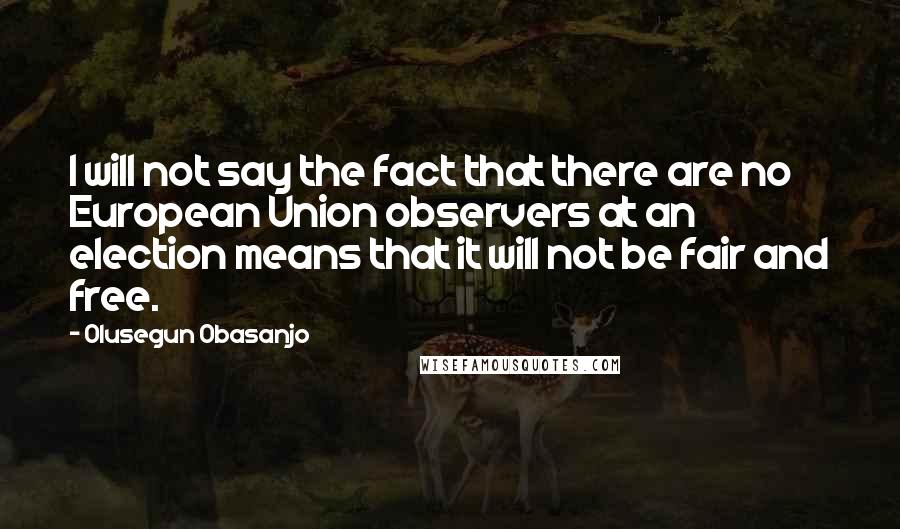 Olusegun Obasanjo Quotes: I will not say the fact that there are no European Union observers at an election means that it will not be fair and free.
