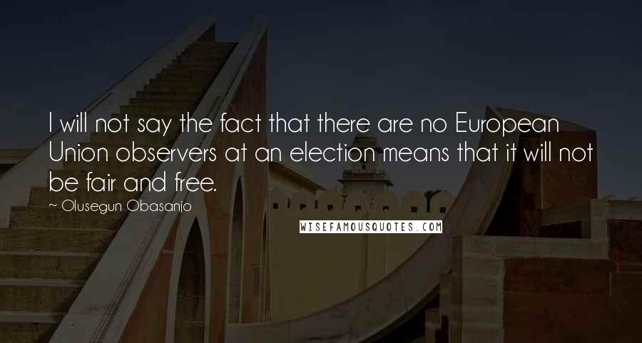 Olusegun Obasanjo Quotes: I will not say the fact that there are no European Union observers at an election means that it will not be fair and free.