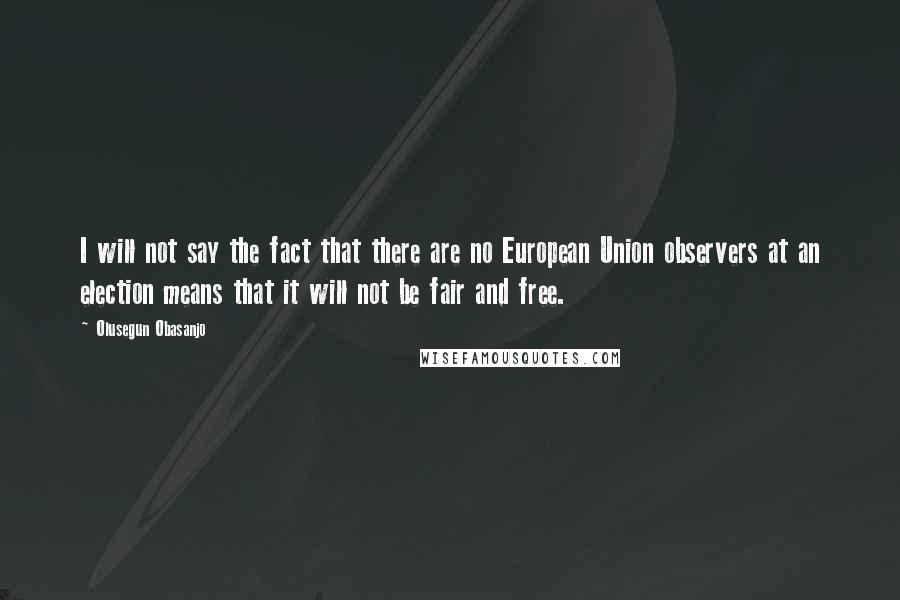 Olusegun Obasanjo Quotes: I will not say the fact that there are no European Union observers at an election means that it will not be fair and free.