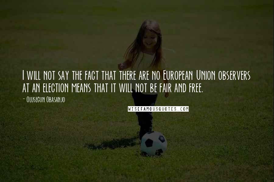 Olusegun Obasanjo Quotes: I will not say the fact that there are no European Union observers at an election means that it will not be fair and free.