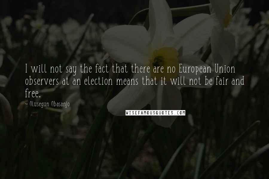 Olusegun Obasanjo Quotes: I will not say the fact that there are no European Union observers at an election means that it will not be fair and free.