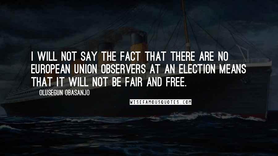 Olusegun Obasanjo Quotes: I will not say the fact that there are no European Union observers at an election means that it will not be fair and free.