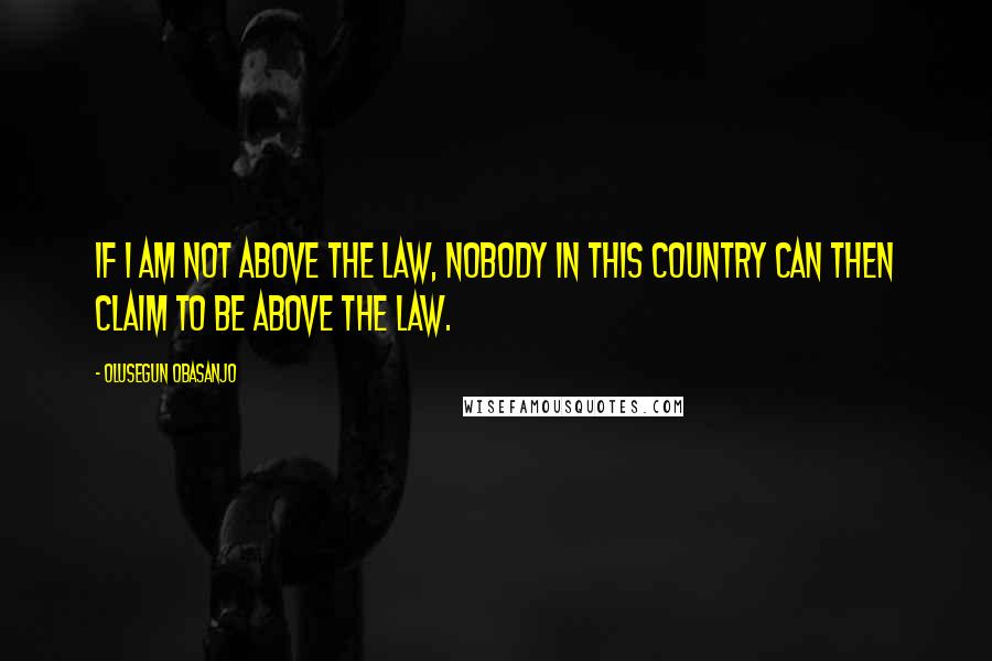 Olusegun Obasanjo Quotes: If I am not above the law, nobody in this country can then claim to be above the law.