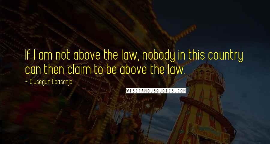 Olusegun Obasanjo Quotes: If I am not above the law, nobody in this country can then claim to be above the law.