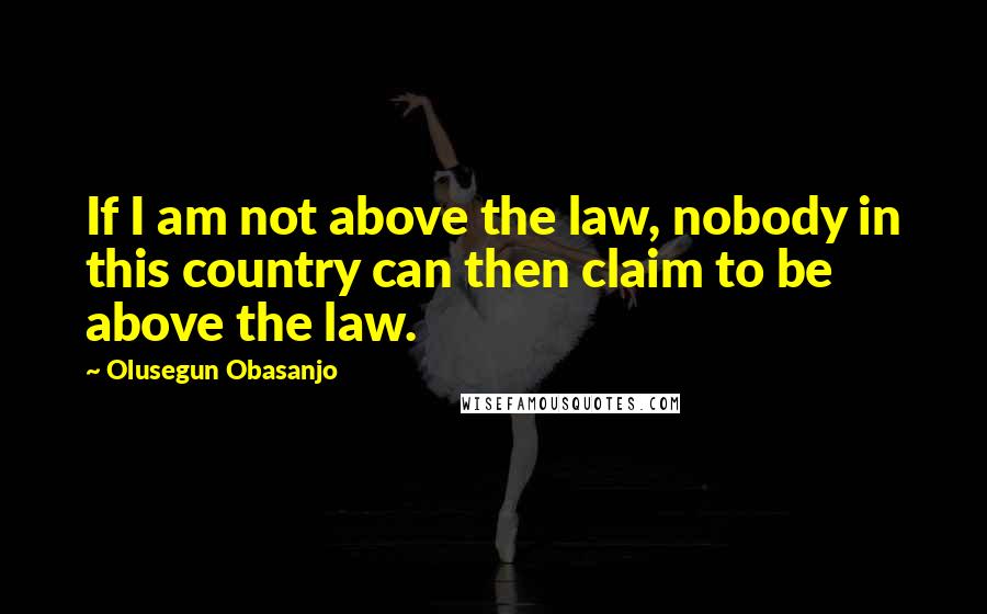 Olusegun Obasanjo Quotes: If I am not above the law, nobody in this country can then claim to be above the law.