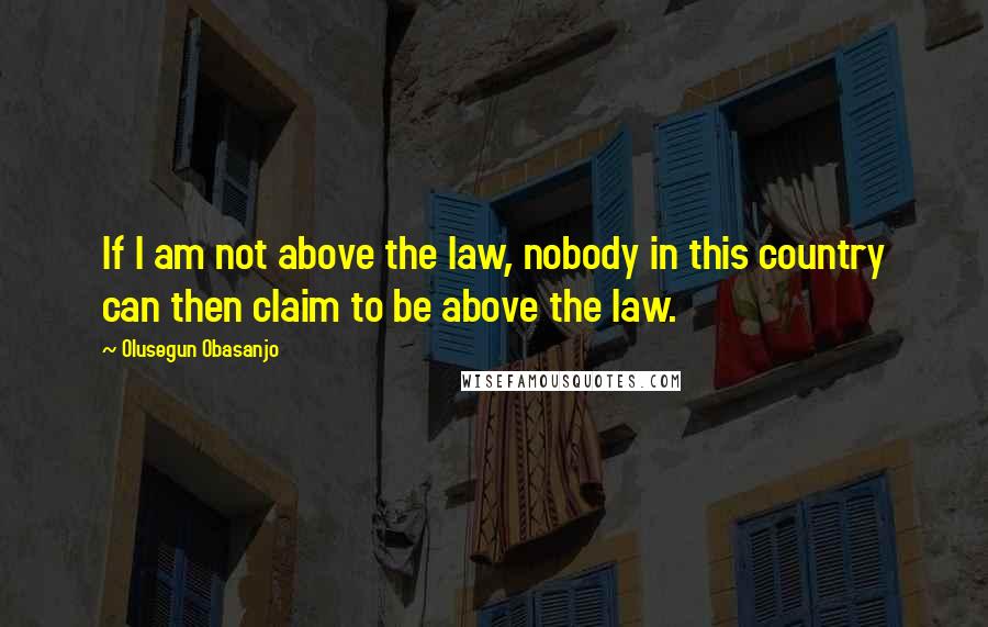 Olusegun Obasanjo Quotes: If I am not above the law, nobody in this country can then claim to be above the law.