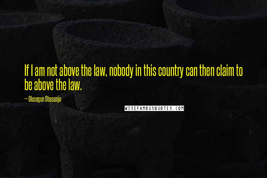 Olusegun Obasanjo Quotes: If I am not above the law, nobody in this country can then claim to be above the law.