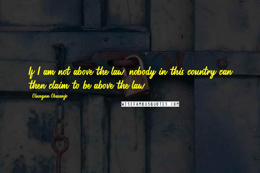 Olusegun Obasanjo Quotes: If I am not above the law, nobody in this country can then claim to be above the law.