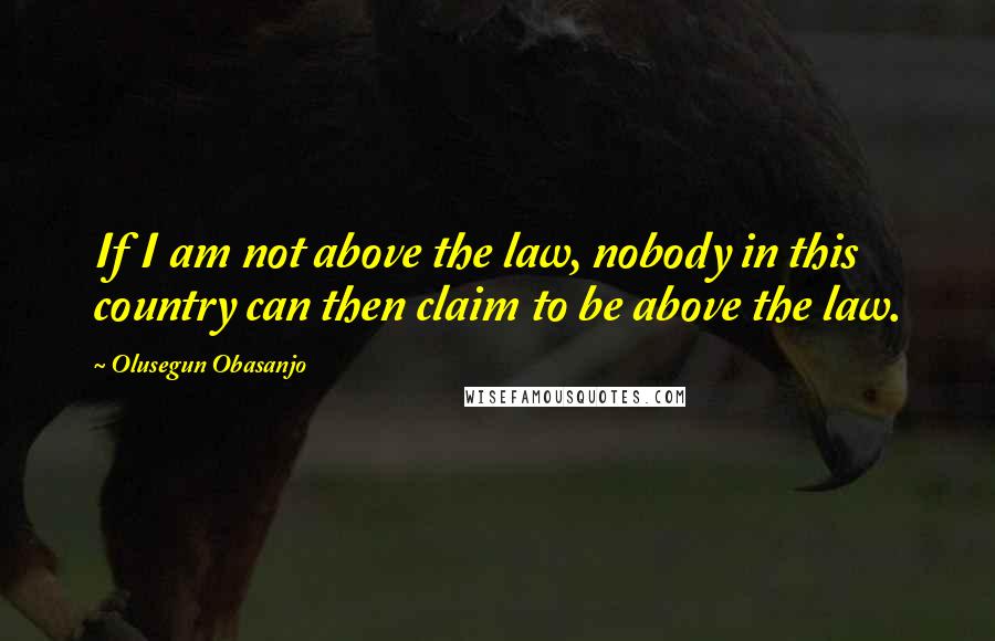 Olusegun Obasanjo Quotes: If I am not above the law, nobody in this country can then claim to be above the law.