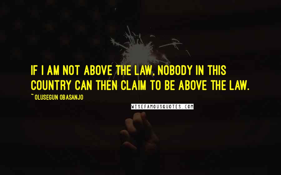 Olusegun Obasanjo Quotes: If I am not above the law, nobody in this country can then claim to be above the law.