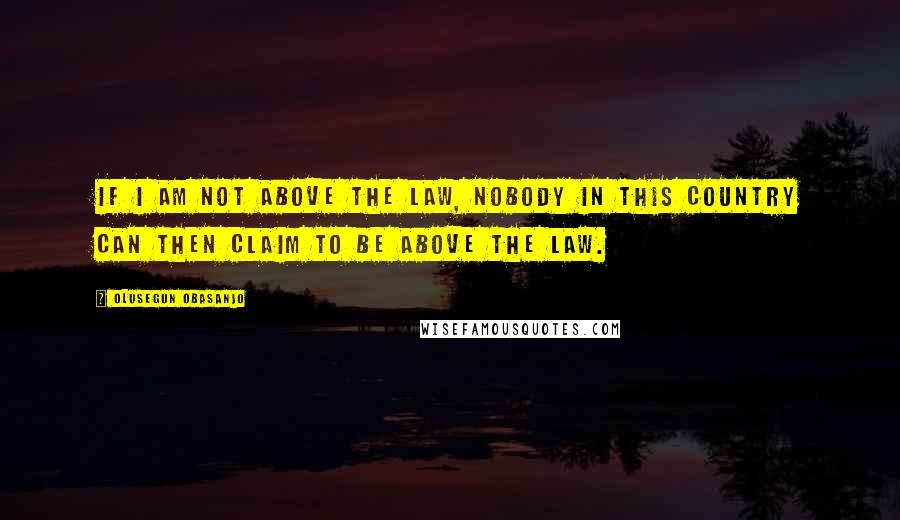 Olusegun Obasanjo Quotes: If I am not above the law, nobody in this country can then claim to be above the law.