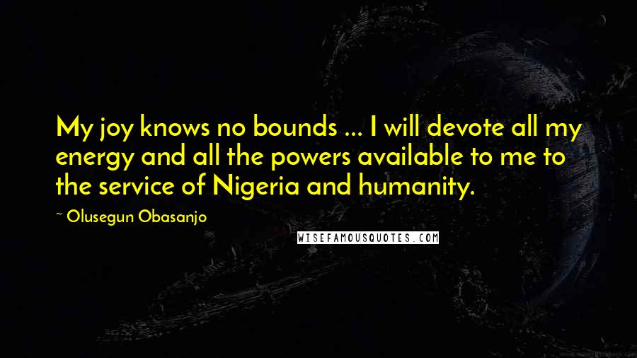 Olusegun Obasanjo Quotes: My joy knows no bounds ... I will devote all my energy and all the powers available to me to the service of Nigeria and humanity.