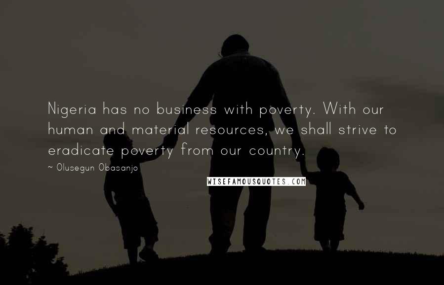 Olusegun Obasanjo Quotes: Nigeria has no business with poverty. With our human and material resources, we shall strive to eradicate poverty from our country.