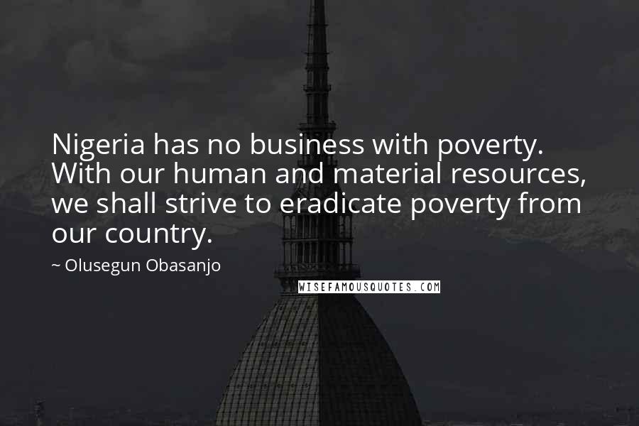 Olusegun Obasanjo Quotes: Nigeria has no business with poverty. With our human and material resources, we shall strive to eradicate poverty from our country.