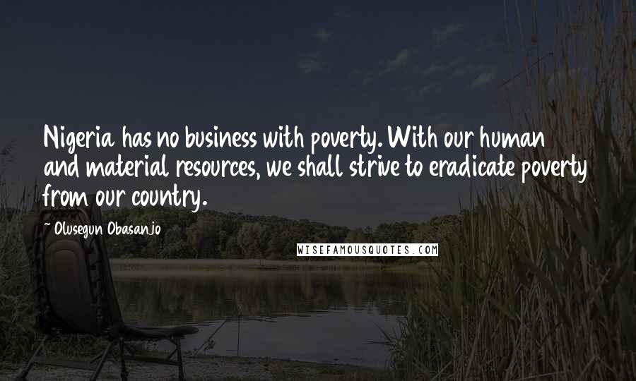 Olusegun Obasanjo Quotes: Nigeria has no business with poverty. With our human and material resources, we shall strive to eradicate poverty from our country.