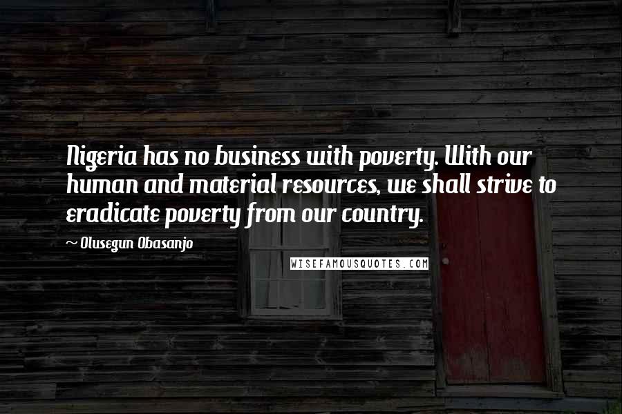 Olusegun Obasanjo Quotes: Nigeria has no business with poverty. With our human and material resources, we shall strive to eradicate poverty from our country.