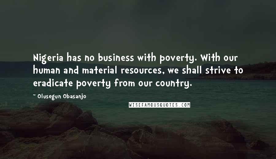 Olusegun Obasanjo Quotes: Nigeria has no business with poverty. With our human and material resources, we shall strive to eradicate poverty from our country.