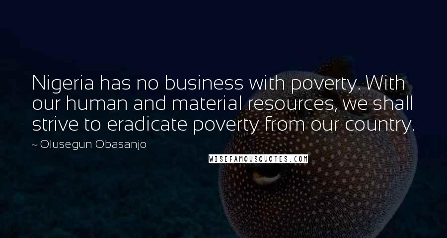 Olusegun Obasanjo Quotes: Nigeria has no business with poverty. With our human and material resources, we shall strive to eradicate poverty from our country.